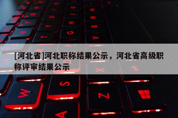 [河北省]河北职称结果公示，河北省高级职称评审结果公示