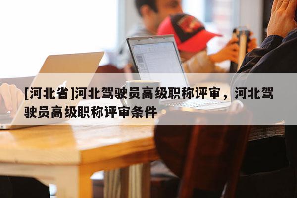 [河北省]河北驾驶员高级职称评审，河北驾驶员高级职称评审条件