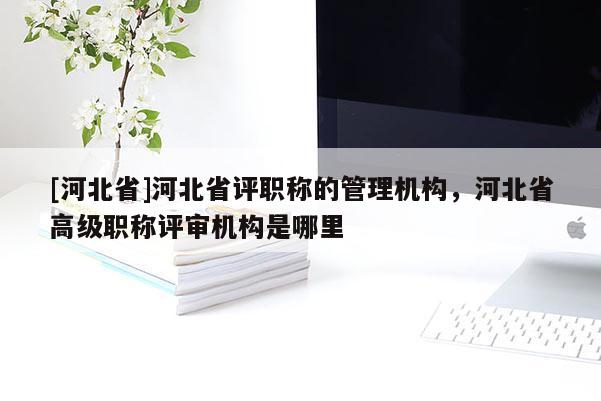 [河北省]河北省评职称的管理机构，河北省高级职称评审机构是哪里