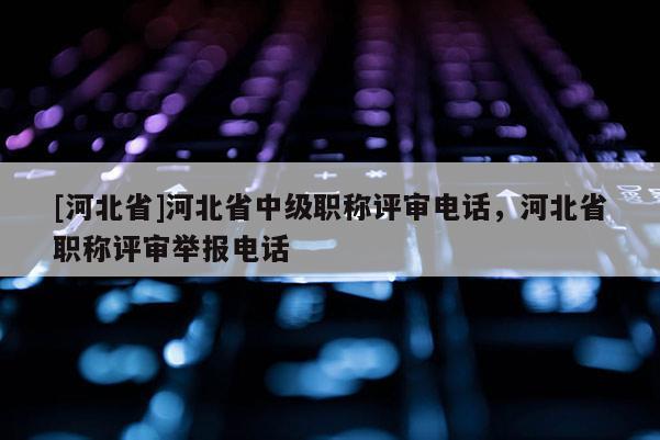[河北省]河北省中级职称评审电话，河北省职称评审举报电话