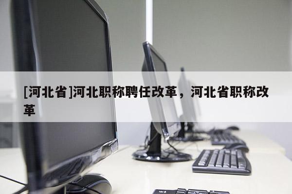 [河北省]河北职称聘任改革，河北省职称改革