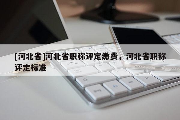 [河北省]河北省职称评定缴费，河北省职称评定标准