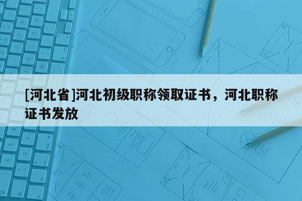 [河北省]河北初级职称领取证书，河北职称证书发放