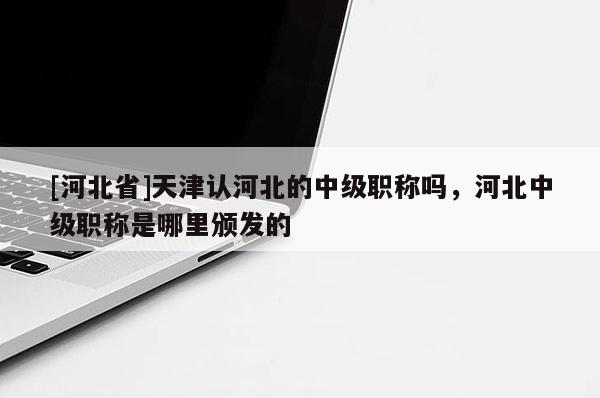 [河北省]天津认河北的中级职称吗，河北中级职称是哪里颁发的