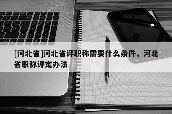 [河北省]河北省评职称需要什么条件，河北省职称评定办法