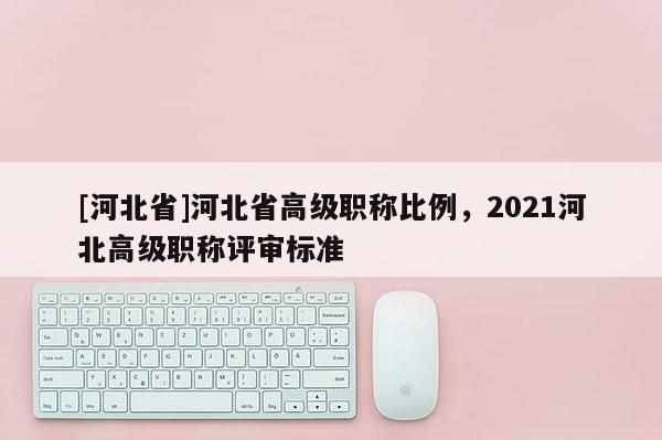 [河北省]河北省高级职称比例，2021河北高级职称评审标准