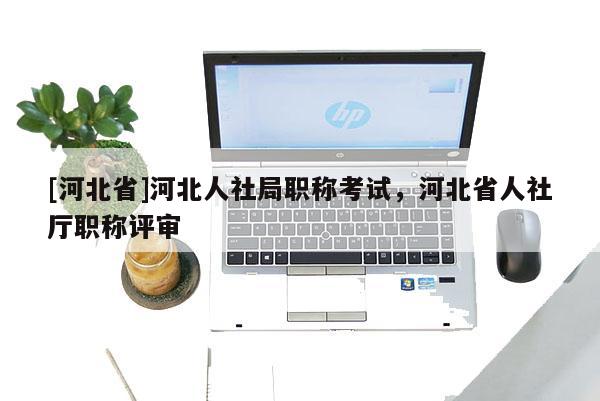 [河北省]河北人社局职称考试，河北省人社厅职称评审