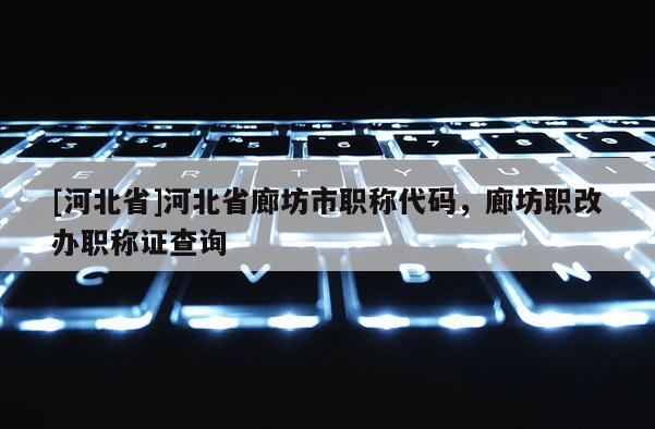 [河北省]河北省廊坊市职称代码，廊坊职改办职称证查询