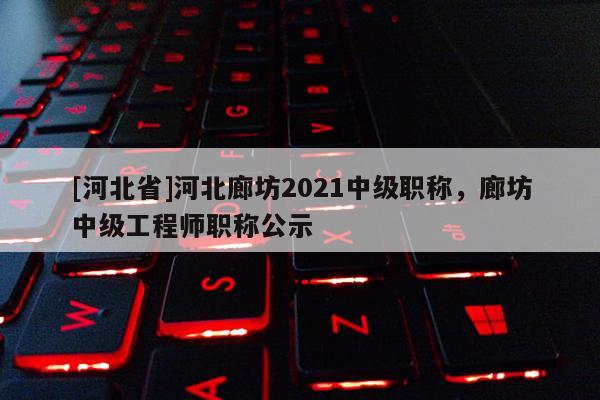 [河北省]河北廊坊2021中级职称，廊坊中级工程师职称公示