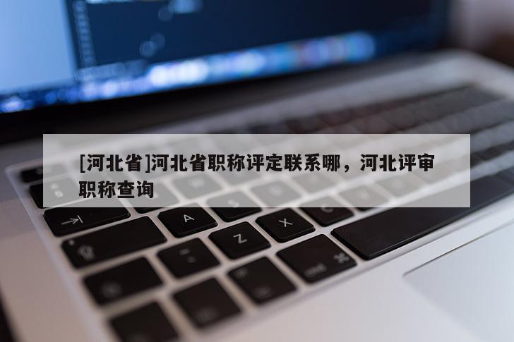 [河北省]河北省职称评定联系哪，河北评审职称查询