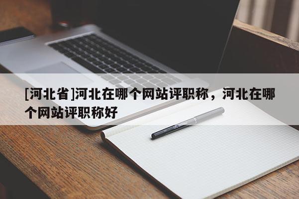 [河北省]河北在哪个网站评职称，河北在哪个网站评职称好