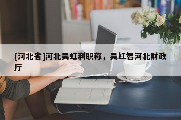 [河北省]河北吴虹利职称，吴红智河北财政厅