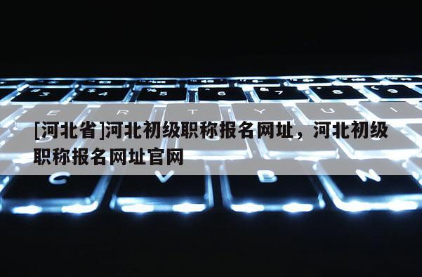 [河北省]河北初级职称报名网址，河北初级职称报名网址官网