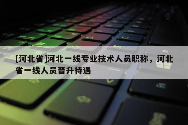 [河北省]河北一线专业技术人员职称，河北省一线人员晋升待遇