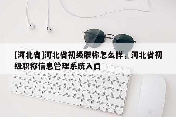 [河北省]河北省初级职称怎么样，河北省初级职称信息管理系统入口