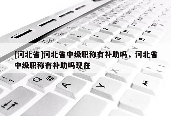 [河北省]河北省中级职称有补助吗，河北省中级职称有补助吗现在