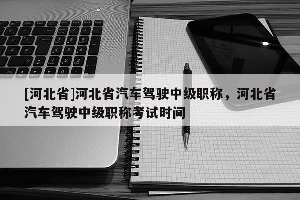 [河北省]河北省汽车驾驶中级职称，河北省汽车驾驶中级职称考试时间