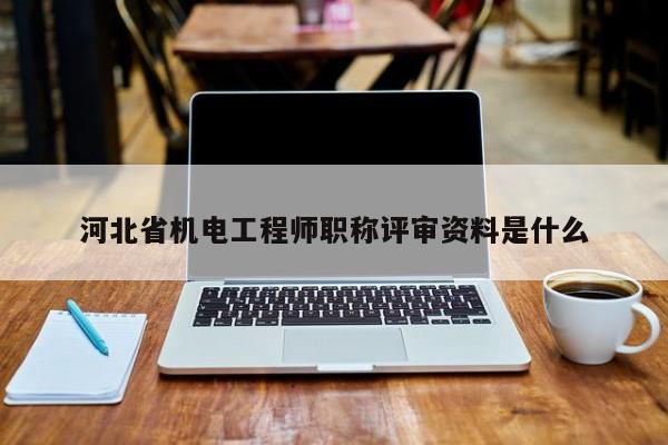 河北省机电工程师职称评审资料是什么