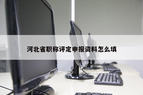 河北省职称评定申报资料怎么填
